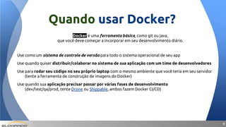 88
Docker é uma ferramenta básica, como git ou java,
que você deve começar a incorporar em seu desenvolvimento diário.
Use como um sistema de controle de versão para todo o sistema operacional de seu app
Use quando quiser distribuir/colaborar no sistema de sua aplicação com um time de desenvolvedores
Use para rodar seu código no seu próprio laptop com o mesmo ambiente que você teria em seu servidor
(tente a ferramenta de construção de imagens do Docker)
Use quando sua aplicação precisar passar por várias fases de desenvolvimento
(dev/test/qa/prod, tente Drone ou Shippable, ambos fazem Docker CI/CD)
Quando usar Docker?
 