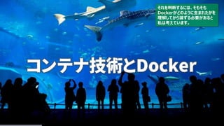 コンテナ技術とDocker
それを判断するには、そもそも
Dockerがどのように生まれたかを
理解してから論ずる必要があると
私は考えています。
 