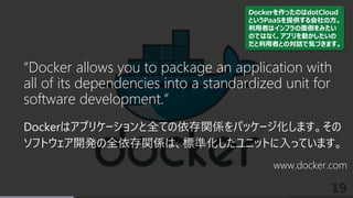 19
“Docker allows you to package an application with
all of its dependencies into a standardized unit for
software development.”
Dockerはアプリケーションと全ての依存関係をパッケージ化します。その
ソフトウェア開発の全依存関係は、標準化したユニットに入っています。
www.docker.com
Dockerを作ったのはdotCloud
というPaaSを提供する会社の方。
利用者はインフラの面倒をみたい
のではなく、アプリを動かしたいの
だと利用者との対話で気づきます。
 