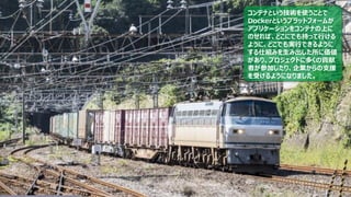 21
コンテナという技術を使うことで
Dockerというプラットフォームが
アプリケーションをコンテナの上に
のせれば、どこにでも持って行ける
ように、どこでも実行できるように
する仕組みを生み出した所に価値
があり、プロジェクトに多くの貢献
者が参加したり、企業からの支援
を受けるようになりました。
 