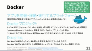 Docker
アプリを開発・移動・実行するプラットフォーム
設計思想は「開発者が簡単にアプリケーションを動かす環境を作る」こと
Dockerプロジェクト
PyCon 2013 (PythonカンファレンスUS) 3月13日、 LT でオープンソース・プロジェクトを発表 [1]
Solomon Hykes … dotcloud 創業者であり、 Docker プロジェクトを開始
32,000以上の GitHub Stars、40億 Docker コンテナのダウンロード、2,900人以上の貢献者
Dockr Inc.
Docker におけるミッションとは、膨大な革新を生み出すツールを作る [2]
Docker プロジェクトのオリジナル開発者、かつ、プロジェクトのスポンサー、商業サポート
[1] “The future of Linux Containers” https://www.youtube.com/watch?v=wW9CAH9nSLs
[2] “Our mission at Docker to create tools of mass inｎovation” http://www.docker.com/company/ 22
改めて、Dockerとはアプリケー
ションを動かす仕組み・プログラム
です。オープンソースのプロジェクト
と、その支援と商用サポートをする
会社がお互い独立しています。
 