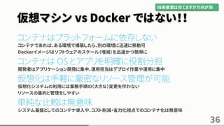 仮想マシン vs Docker ではない！！
コンテナはプラットフォームに依存しない
コンテナであれば、ある環境で構築したら、別の環境に迅速に移動可
Dockerイメージはソフトウェアのスケール（増減）を迅速かつ簡単に
コンテナは OS とアプリを明確に役割分担
開発者はアプリケーション開発に集中、運用担当はデプロイ作業や運用に集中
仮想化は手軽に厳密なリソース管理が可能
仮想化システムの利用には業務手順の（大きな）変更を伴わない
リソースの集約と管理をしやすい
単純な比較は無意味
システム基盤としてのコンテナ導入や、コスト削減・省力化視点でのコンテナ化は無意味
36
技術要素は似てますが方向が別
 