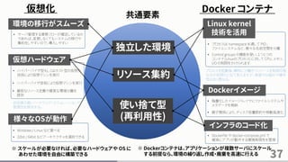37
仮想化 Docker コンテナ
独立した環境
仮想ハードウェア
Dockerイメージ
リソース集約
様々なOSが動作
Linux kernel
技術を活用
※ Dockerコンテナは、アプリケーションが複数サーバにスケール
する前提なら、環境の繰り返し作成・廃棄を高速に行える
※ スケールが必要なければ、必要なハードウェアや OS に
あわせた環境を自由に構築できる
• プロセスは namespace を通して PID 、
ファイルシステムなど、様々な名前空間を分離
プロセスを起動後、瞬時に分離かつリソースを制限可能
な点が仮想化と似て見えますが、実装や仕組みや操作
性は全く異なる。
• Control groups の機能を使い、１つ１つの
コンテナ(Linuxのプロセス) に対して CPU、メモリ、
I/O の制限をかけられます
使い捨て型
(再利用性)
共通要素
• ハイパーバイザ型もしくはホスト型の仮想化
技術により仮想マシンを実行
• ハイパーバイザ技術により仮想マシンを実行
インフラのコード化
• Dockerfile や docker-compose.yml で
確実にアプリが動作する環境再現性を管理
• 階層化したイメージ・レイヤにファイルシステムや
メタデータを格納
• 親子関係により、ディスク容量節約や移動高速化
• 厳密なリソース定義や確実な環境分離を
提供
環境の移行がスムーズ
• サーバ管理する業務フローが確定しているの
であれば、変更しなくてもシステムの移行や
集約をしやすいので、導入しやすい
• Windows / Linux など選べる
• 32bit / 64bit などアーキテクチャを選択できる
自由度の高いハードウェア・エミュレーションや
管理性を提供する。
 
