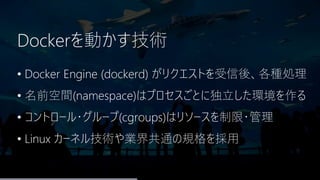 Dockerを動かす技術
• Docker Engine (dockerd) がリクエストを受信後、各種処理
• 名前空間(namespace)はプロセスごとに独立した環境を作る
• コントロール・グループ(cgroups)はリソースを制限・管理
• Linux カーネル技術や業界共通の規格を採用
 
