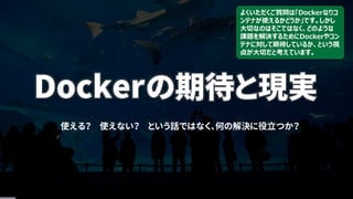 Dockerの期待と現実
使える？ 使えない？ という話ではなく、何の解決に役立つか？
よくいただくご質問は「Dockerなりコ
ンテナが使えるかどうか」です。しかし
大切なのはそこではなく、どのような
課題を解決するためにDockerやコン
テナに対して期待しているか、という視
点が大切だと考えています。
 