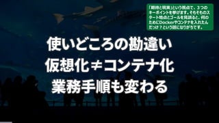 使いどころの勘違い
仮想化≠コンテナ化
業務手順も変わる
「期待と現実」という視点で、３つの
キーポイントを挙げます。そもそものス
タート地点とゴールを見誤ると、何の
ためにDockerやコンテナを入れたん
だっけ？という話になりがちです。
 