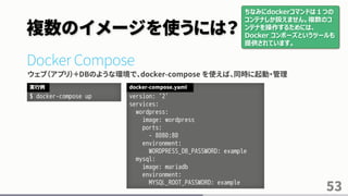 複数のイメージを使うには？
Docker Compose
ウェブ（アプリ）＋DBのような環境で、docker-compose を使えば、同時に起動・管理
53
$ docker-compose up
実行例
version: '2'
services:
wordpress:
image: wordpress
ports:
- 8080:80
environment:
WORDPRESS_DB_PASSWORD: example
mysql:
image: mariadb
environment:
MYSQL_ROOT_PASSWORD: example
docker-compose.yaml
ちなみにdockerコマンドは１つの
コンテナしか扱えません。複数のコ
ンテナを操作するためには、
Docker コンポーズというツールも
提供されています。
 