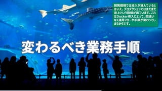 変わるべき業務手順
開発環境では導入が進んでいると
はいえ、プロダクションではまだまだ
途上という数値が出ています。これ
はDocker導入によって、間違い
なく運用フローや手順が変わってし
まうからです。
 