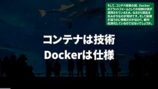 コンテナは技術
Dockerは仕様
そして、コンテナ技術の話、Docker
のプラットフォームとしての役割の話が
混同されているため、なおさら混乱を
生みがちなのが現状です。そして前提
が違うのに情報だけが伝わり、都市
伝説化しているのではないでしょうか。
 