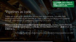 63
“Pipelines as code
Teams are pushing for automation across their environments, including their
development infrastructure. Pipelines as code is defining the deployment pipeline
through code instead of configuring a running CI/CD tool.”
開発インフラを含む環境全体を横断する自動化を努める用語。コードとしてのパイプラインは、
CI/CDツールを調整するのではなく、コードを通してデプロイ用のパイプライン（業務ライン）を
定義すること。
Technology Radar, https://www.thoughtworks.com/radar/techniques/pipelines-as-code
CI/CDを通してのコード化という
意味で、Pipeline as codeとい
う言葉も生まれています。
 