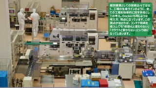 64
個別要素としての技術云々ではな
く、工場の生産ラインのように、全
ての工程を効率的に回す手段とし
ての考え。Dockerも同じような
考え方、視点に立っています。この
視点がなければ、コンテナ技術を
導入しても「仮想化と変わらない」
「クラウドと変わらない」という話に
なってしまいます。
 