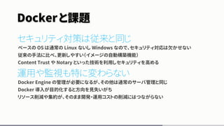 Dockerと課題
セキュリティ対策は従来と同じ
べースの OS は通常の Linux ないし Windows なので、セキュリティ対応は欠かせない
従来の手法に比べ、更新しやすい（イメージの自動構築機能）
Content Trust や Notary といった技術を利用しセキュリティを高める
運用や監視も特に変わらない
Docker Engine の管理が必要になるが、その他は通常のサーバ管理と同じ
Docker 導入が目的化すると方向を見失いがち
リソース削減や集約が、そのまま開発・運用コストの削減にはつながらない
 