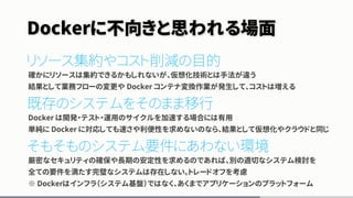 Dockerに不向きと思われる場面
リソース集約やコスト削減の目的
確かにリソースは集約できるかもしれないが、仮想化技術とは手法が違う
結果として業務フローの変更や Docker コンテナ変換作業が発生して、コストは増える
既存のシステムをそのまま移行
Docker は開発・テスト・運用のサイクルを加速する場合には有用
単純に Docker に対応しても速さや利便性を求めないのなら、結果として仮想化やクラウドと同じ
そもそものシステム要件にあわない環境
厳密なセキュリティの確保や長期の安定性を求めるのであれば、別の適切なシステム検討を
全ての要件を満たす完璧なシステムは存在しない。トレードオフを考慮
※ Dockerはインフラ（システム基盤）ではなく、あくまでアプリケーションのプラットフォーム
 