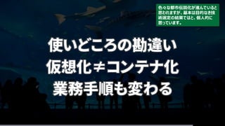 使いどころの勘違い
仮想化≠コンテナ化
業務手順も変わる
色々な都市伝説化が進んでいると
思われますが、基本は目的なき技
術選定の結果ではと、個人的に
思っています。
 