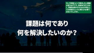 課題は何であり
何を解決したいのか？
そして現場によって解決したい課題
は違うはずです。技術ありきではな
く、問題を解決するための手段とし
ての技術だという心構えが必要で
はないでしょうか。
 