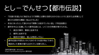 とし－でんせつ【都市伝説】
• 『友達の友達』など身近なようで実際には顔も名前も分からない人々に起きた出来事として
語られる奇妙な噂話（松山ひろし氏）
• 本当にあったとして語られる『実際には起きていない話』（宇佐話通氏）
• 都市を中心に伝播していく都市伝説には、いくつかの特徴が挙げられる。
1. 過去の事件、事故に由来する
2. 場所に由来する
3. 発祥が不確定、或いは特定しづらい
• 都市伝説の内容はいかにもありそうな話が殆どであり、
教訓めいた要素が盛り込まれている事も多い。
【参考】都市伝説 - Wikipedia
https://ja.wikipedia.org/wiki/都市伝説
 