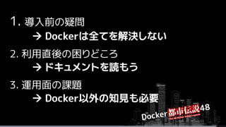 1. 導入前の疑問
 Dockerは全てを解決しない
2. 利用直後の困りどころ
 ドキュメントを読もう
3. 運用面の課題
 Docker以外の知見も必要
 