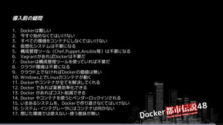 1. Dockerは難しい
2. 今すぐ始めなくてはいけない
3. すべての環境をコンテナにしなくてはいけない
4. 仮想化システムは不要になる
5. 構成管理ツール（Chef,Puppet,Ansible等）は不要になる
6. VagrantがあればDockerは不要だ
7. Dockerは構成管理ツールを使っていれば不要だ
8. クラウド環境は不要になる
9. クラウド上でなければDockerの価値は無い
10. Windows上でLinuxのコンテナが動く
11. Dockerやコンテナが全てを解決してくれる
12. Docker であれば業務効率化できる
13. Docker があればコスト削減できる
14. Docker やコンテナを使うとベンダーロックインされる
15. いまあるシステムを、Dockerで作り直さなくてはいけない
16. システム・インテグレータにはコンテナは向かない
17. 閉じた環境では使えない・使う意味が無い
導入前の疑問
 
