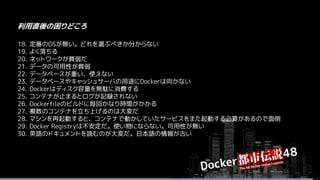 18. 定番のOSが無い。どれを選ぶべきか分からない
19. よく落ちる
20. ネットワークが貧弱だ
21. データの可用性が貧弱
22. データベースが重い、使えない
23. データベースやキャッシュサーバの用途にDockerは向かない
24. Dockerはディスク容量を無駄に消費する
25. コンテナが止まるとログが記録されない
26. Dockerfileのビルドに毎回かなり時間がかかる
27. 複数のコンテナを立ち上げるのは大変だ
28. マシンを再起動すると、コンテナで動かしていたサービスをまた起動する必要があるので面倒
29. Docker Registryは不安定だ。使い物にならない。可用性が無い
30. 英語のドキュメントを読むのが大変だ。日本語の情報が古い
利用直後の困りどころ
 