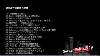 31. 本番環境では使えない
32. DockerにはSLAが無いから使えない
33. Dockerは冗長化できない
34. Dockerは（運用チームにとって）学習コストが高い
35. 商用サポートを受けられない
36. １サーバ１コンテナで運用すべきだ
37. Docker は kubernetes がないと意味が無い
38. kubernetesがあればDockerやDocker Swarmは不要だ
39. Kernelのチューニングができない
40. Dockerはオワコン、これからはrkt
41. Docker ではなく CoreOS を使うべきだ
42. Docker環境は監視ができない
43. Dockerの導入事例がない
44. セキュリティや信頼性に問題がある
45. そもそも、Docker を使う意味が無い
46. Dockerは生産性や効率性に寄与しない
47. 5年後10年後もDockerで大丈夫なのか？
48. Dockerには恨み辛みがある
運用面での疑問や課題
 