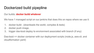 Our builds: docker build whatever
We have 1 managed script on our jenkins that does this on repos where we use it:
1. docker build . (downloads the world, compiles & tests)
2. docker push image,
3. trigger das-boot deploy to environment associated with branch (if any)
Das-boot == docker container with our deployment scripts (node.js, aws-cli, and
cloudformation yaml)
Dockerized build pipepline
 