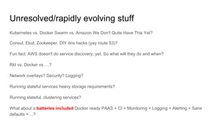 Unresolved/rapidly evolving stuff
Kubernetes vs. Docker Swarm vs. Amazon We Don't Quite Have This Yet?
Consul, Etcd, Zookeeper, DIY dns hacks (yay route 53)?
Fun fact: AWS doesn't do service discovery, yet. So what will they do and when?
Rkt vs. Docker vs. ...?
Network overlays? Security? Logging?
Running stateful services heavy storage requirements?
Running stateful, clustering services?
What about a batteries included Docker ready PAAS + CI + Monitoring + Logging + Alerting + Sane
defaults + ...?
 