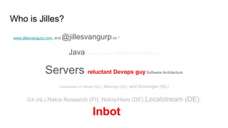 Who is Jilles?
www.jillesvangurp.com, and @jillesvangurpon *
Java (J)Ruby Python Javascript/node.js
Servers reluctant Devops guy Software Architecture
Universities of Utrecht (NL), Blekinge (SE), and Groningen (NL)
GX (NL),Nokia Research (FI), Nokia/Here (DE),Localstream (DE),
Inbot(DE).
 
