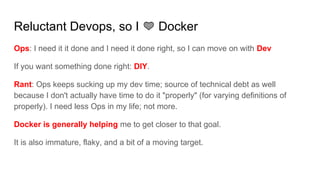 Reluctant Devops, so I Docker
Ops: I need it it done and I need it done right, so I can move on with Dev
If you want something done right: DIY.
Rant: Ops keeps sucking up my dev time; source of technical debt as well
because I don't actually have time to do it "properly" (for varying definitions of
properly). I need less Ops in my life; not more.
Docker is generally helping me to get closer to that goal.
It is also immature, flaky, and a bit of a moving target.
 