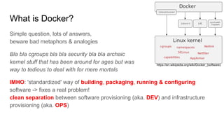 What is Docker?
Simple question, lots of answers,
beware bad metaphors & analogies
Bla bla cgroups bla bla security bla bla archaic
kernel stuff that has been around for ages but was
way to tedious to deal with for mere mortals
IMHO: 'standardized' way of building, packaging, running & configuring
software -> fixes a real problem!
clean separation between software provisioning (aka. DEV) and infrastructure
provisioning (aka. OPS)
https://en.wikipedia.org/wiki/Docker_(software)
 