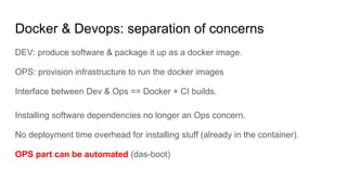 Docker & Devops: separation of concerns
DEV: produce software & package it up as a docker image.
OPS: provision infrastructure to run the docker images
Interface between Dev & Ops == Docker + CI builds.
Installing software dependencies no longer an Ops concern.
No deployment time overhead for installing stuff (already in the container).
OPS part can be automated (das-boot)
 