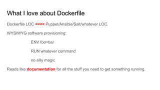 What I love about Dockerfile
Dockerfile LOC <<<< Puppet/Ansible/Salt/whatever LOC.
WYSIWYG software provisioning:
ENV foo=bar
RUN whatever command
no silly magic
Reads like documentation for all the stuff you need to get something running.
 