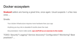 Docker ecosystem
Snakeoil sellers are having a great time, once again. Usual suspects + a few new
ones ...
Smells:
Your docker infrastructure requires more hardware than your app
Anything you buy into is obsolete 6 months down the road.
Documentation: here's hello world, ops stuff left as an exercise to the reader.
TODO: Security? Logging? Service discovery? Configuration? Monitoring? Best
practices? ...
 