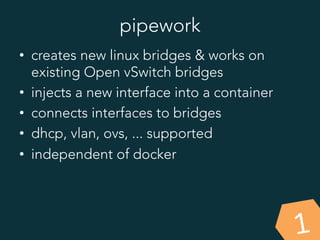 pipework
1
•  creates new linux bridges & works on
existing Open vSwitch bridges
•  injects a new interface into a container
•  connects interfaces to bridges
•  dhcp, vlan, ovs, ... supported
•  independent of docker
 