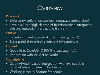 Overview
Pipework
•  Swiss army knife of container/namespace networking!
•  Low-level, but high degree of freedom when integrating
existing network infrastructure (i.e vlans)
Weave
•  cross-host overlay network magic, encrypted (!)
•  Stays parallel to existing network infrastructure
Flannel
•  Good fit to CoreOS (O RLY?), etcd/systemd/..
•  Integration with VxLAN networks
Socketplane
•  Open vSwitch-based, integration with ovs-capable
network infrastructure in the future
•  Working close to Feature Proposals
 