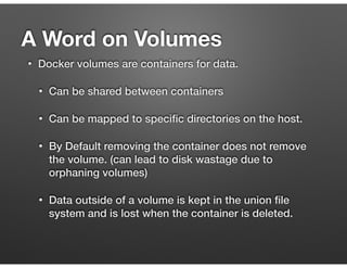 • Docker volumes are containers for data.
• Can be shared between containers
• Can be mapped to speciﬁc directories on the host.
• By Default removing the container does not remove
the volume. (can lead to disk wastage due to
orphaning volumes)
• Data outside of a volume is kept in the union ﬁle
system and is lost when the container is deleted.
A Word on Volumes
 