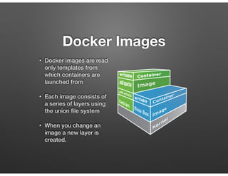 Docker Images
• Docker images are read
only templates from
which containers are
launched from
• Each image consists of
a series of layers using
the union ﬁle system
• When you change an
image a new layer is
created.
 