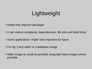 Lightweight
● Install only required packages
● It can reduce complexity, dependencies, file size and build times
● Some applications ‘might’ look important for future
● For eg: a text editor in a database image
● Make image as small as possible using light base images where
possible
 