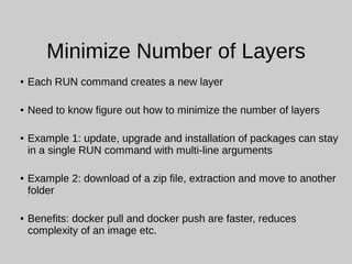 Minimize Number of Layers
● Each RUN command creates a new layer
● Need to know figure out how to minimize the number of layers
● Example 1: update, upgrade and installation of packages can stay
in a single RUN command with multi-line arguments
● Example 2: download of a zip file, extraction and move to another
folder
● Benefits: docker pull and docker push are faster, reduces
complexity of an image etc.
 