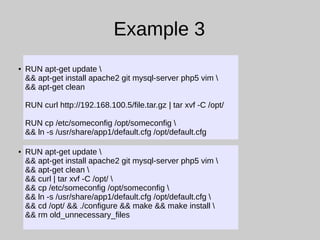 Example 3
● RUN apt-get update 
&& apt-get install apache2 git mysql-server php5 vim 
&& apt-get clean
RUN curl http://192.168.100.5/file.tar.gz | tar xvf -C /opt/
RUN cp /etc/someconfig /opt/someconfig 
&& ln -s /usr/share/app1/default.cfg /opt/default.cfg
● RUN apt-get update 
&& apt-get install apache2 git mysql-server php5 vim 
&& apt-get clean 
&& curl | tar xvf -C /opt/ 
&& cp /etc/someconfig /opt/someconfig 
&& ln -s /usr/share/app1/default.cfg /opt/default.cfg 
&& cd /opt/ && ./configure && make && make install 
&& rm old_unnecessary_files
 