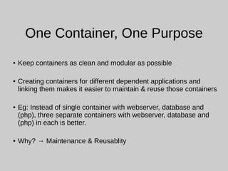 One Container, One Purpose
● Keep containers as clean and modular as possible
● Creating containers for different dependent applications and
linking them makes it easier to maintain & reuse those containers
● Eg: Instead of single container with webserver, database and
(php), three separate containers with webserver, database and
(php) in each is better.
● Why? → Maintenance & Reusablity
 