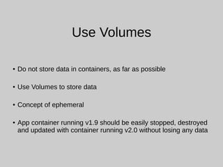 Use Volumes
● Do not store data in containers, as far as possible
● Use Volumes to store data
● Concept of ephemeral
● App container running v1.9 should be easily stopped, destroyed
and updated with container running v2.0 without losing any data
 