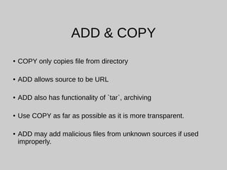 ADD & COPY
● COPY only copies file from directory
● ADD allows source to be URL
● ADD also has functionality of `tar`, archiving
● Use COPY as far as possible as it is more transparent.
● ADD may add malicious files from unknown sources if used
improperly.
 