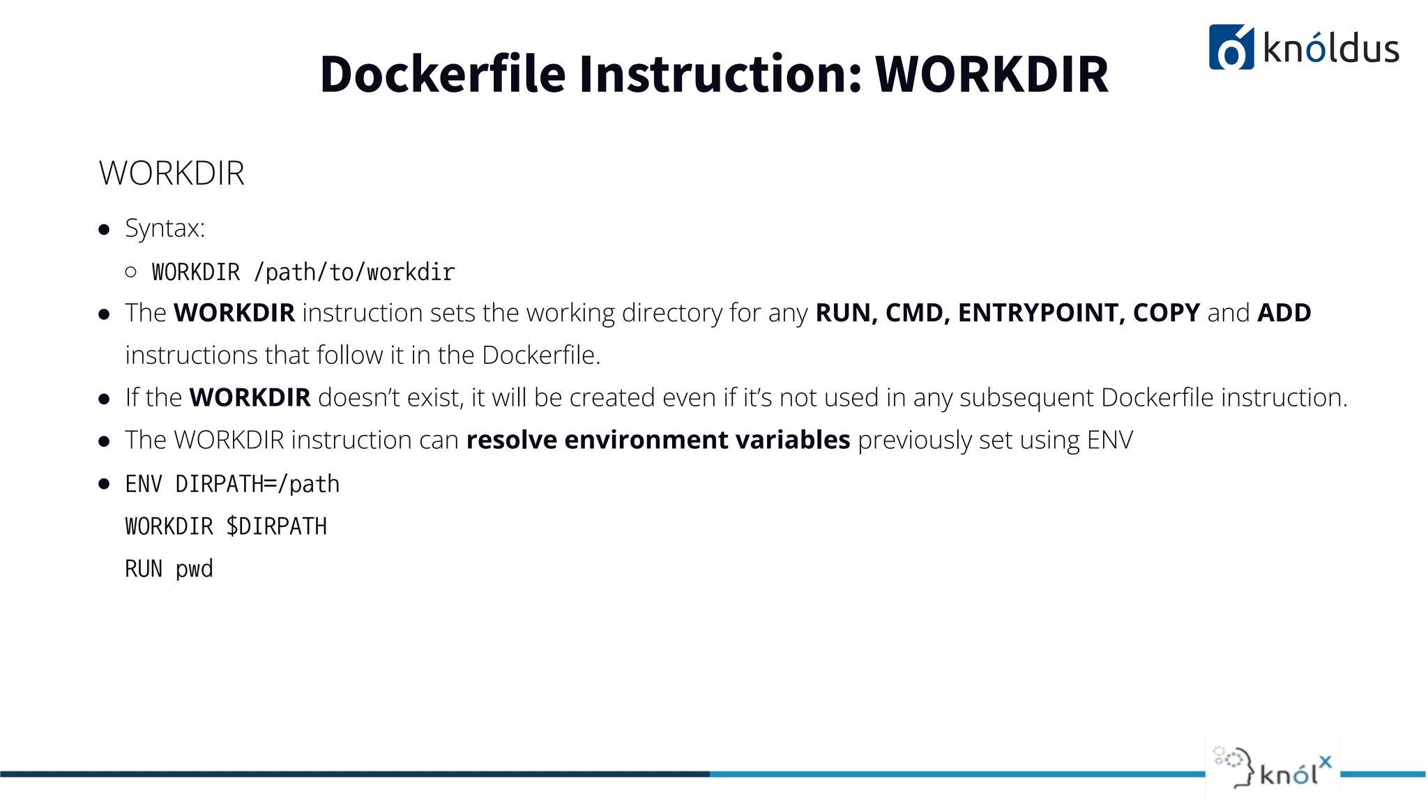 ● Syntax:
○ WORKDIR /path/to/workdir
● The WORKDIR instruction sets the working directory for any RUN, CMD, ENTRYPOINT, COPY and ADD
instructions that follow it in the Dockerﬁle.
● If the WORKDIR doesn’t exist, it will be created even if it’s not used in any subsequent Dockerﬁle instruction.
● The WORKDIR instruction can resolve environment variables previously set using ENV
● ENV DIRPATH=/path
WORKDIR $DIRPATH
RUN pwd
Dockerfile Instruction: WORKDIR
WORKDIR
 