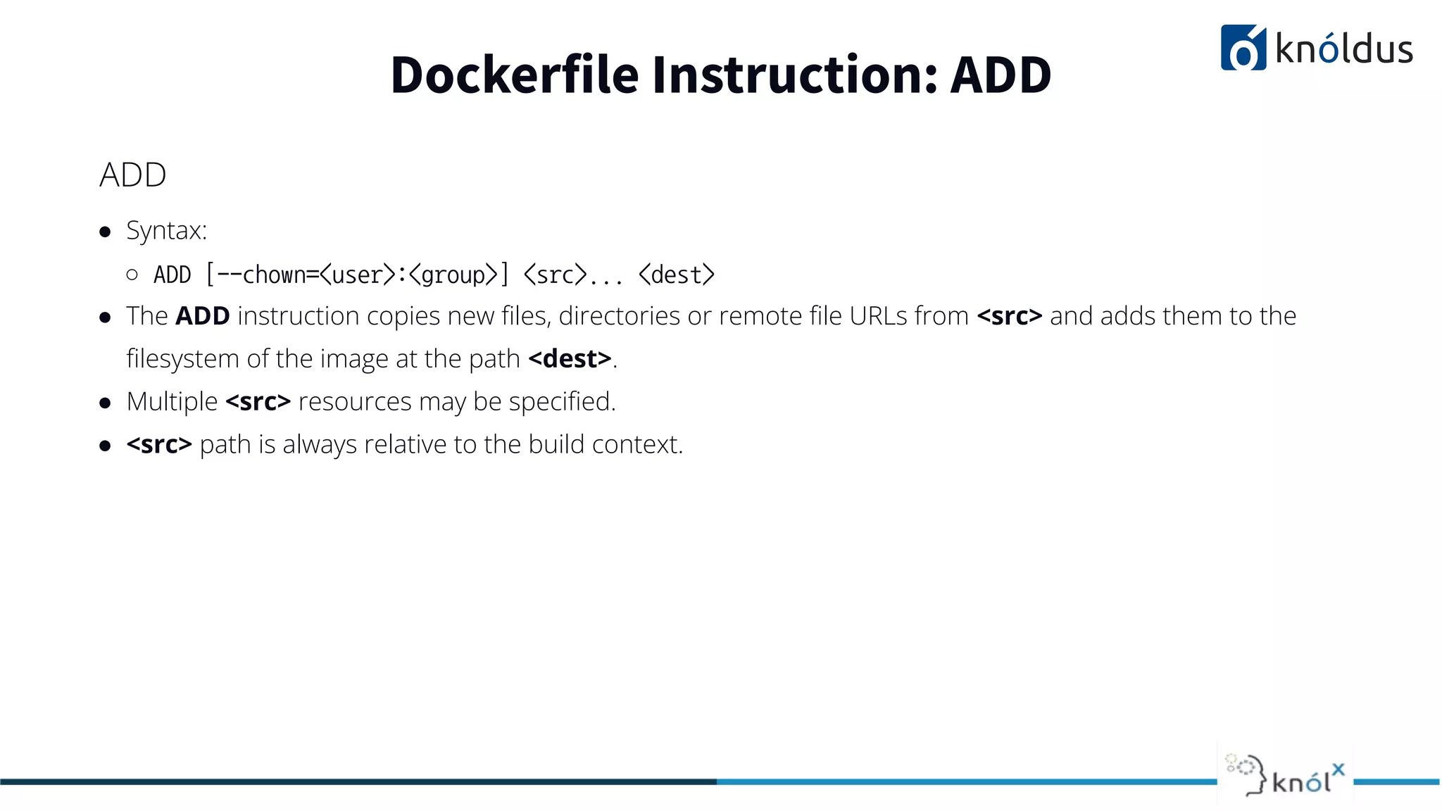 ● Syntax:
○ ADD [--chown=<user>:<group>] <src>... <dest>
● The ADD instruction copies new ﬁles, directories or remote ﬁle URLs from <src> and adds them to the
ﬁlesystem of the image at the path <dest>.
● Multiple <src> resources may be speciﬁed.
● <src> path is always relative to the build context.
Dockerfile Instruction: ADD
ADD
 