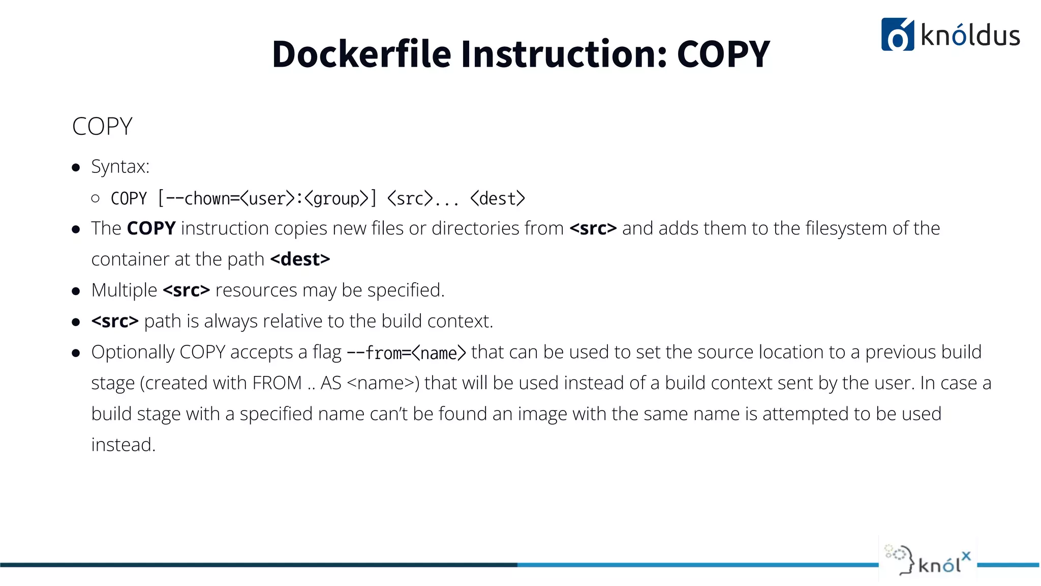 ● Syntax:
○ COPY [--chown=<user>:<group>] <src>... <dest>
● The COPY instruction copies new ﬁles or directories from <src> and adds them to the ﬁlesystem of the
container at the path <dest>
● Multiple <src> resources may be speciﬁed.
● <src> path is always relative to the build context.
● Optionally COPY accepts a ﬂag --from=<name> that can be used to set the source location to a previous build
stage (created with FROM .. AS <name>) that will be used instead of a build context sent by the user. In case a
build stage with a speciﬁed name can’t be found an image with the same name is attempted to be used
instead.
Dockerfile Instruction: COPY
COPY
 
