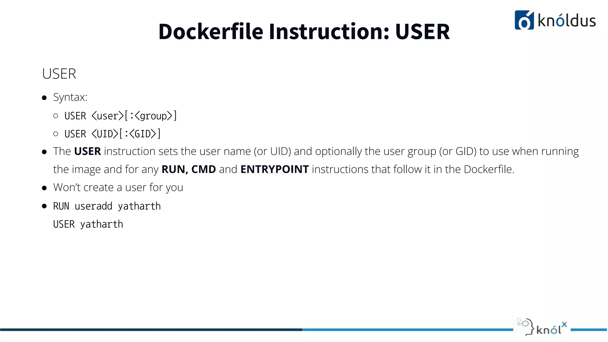 ● Syntax:
○ USER <user>[:<group>]
○ USER <UID>[:<GID>]
● The USER instruction sets the user name (or UID) and optionally the user group (or GID) to use when running
the image and for any RUN, CMD and ENTRYPOINT instructions that follow it in the Dockerﬁle.
● Won’t create a user for you
● RUN useradd yatharth
USER yatharth
Dockerfile Instruction: USER
USER
 