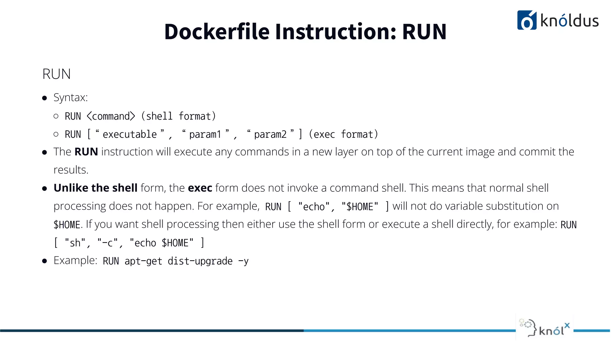 ● Syntax:
○ RUN <command> (shell format)
○ RUN [“executable”, “param1”, “param2”] (exec format)
● The RUN instruction will execute any commands in a new layer on top of the current image and commit the
results.
● Unlike the shell form, the exec form does not invoke a command shell. This means that normal shell
processing does not happen. For example, RUN [ "echo", "$HOME" ] will not do variable substitution on
$HOME. If you want shell processing then either use the shell form or execute a shell directly, for example: RUN
[ "sh", "-c", "echo $HOME" ]
● Example: RUN apt-get dist-upgrade -y
Dockerfile Instruction: RUN
RUN
 
