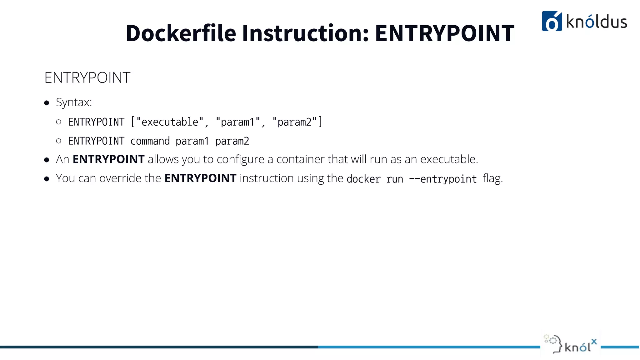 ● Syntax:
○ ENTRYPOINT ["executable", "param1", "param2"]
○ ENTRYPOINT command param1 param2
● An ENTRYPOINT allows you to conﬁgure a container that will run as an executable.
● You can override the ENTRYPOINT instruction using the docker run --entrypoint ﬂag.
Dockerfile Instruction: ENTRYPOINT
ENTRYPOINT
 