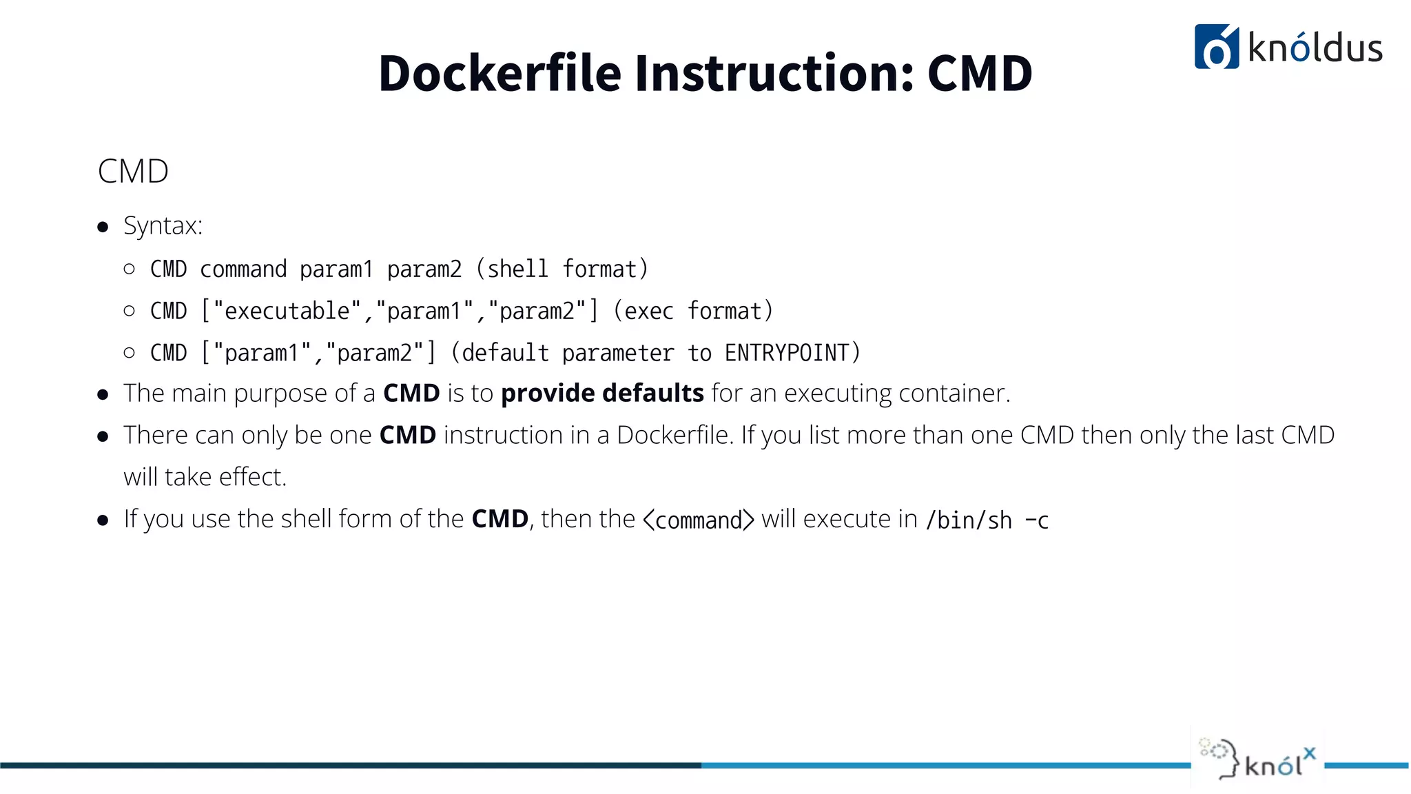 ● Syntax:
○ CMD command param1 param2 (shell format)
○ CMD ["executable","param1","param2"] (exec format)
○ CMD ["param1","param2"] (default parameter to ENTRYPOINT)
● The main purpose of a CMD is to provide defaults for an executing container.
● There can only be one CMD instruction in a Dockerﬁle. If you list more than one CMD then only the last CMD
will take eﬀect.
● If you use the shell form of the CMD, then the <command> will execute in /bin/sh -c
Dockerfile Instruction: CMD
CMD
 