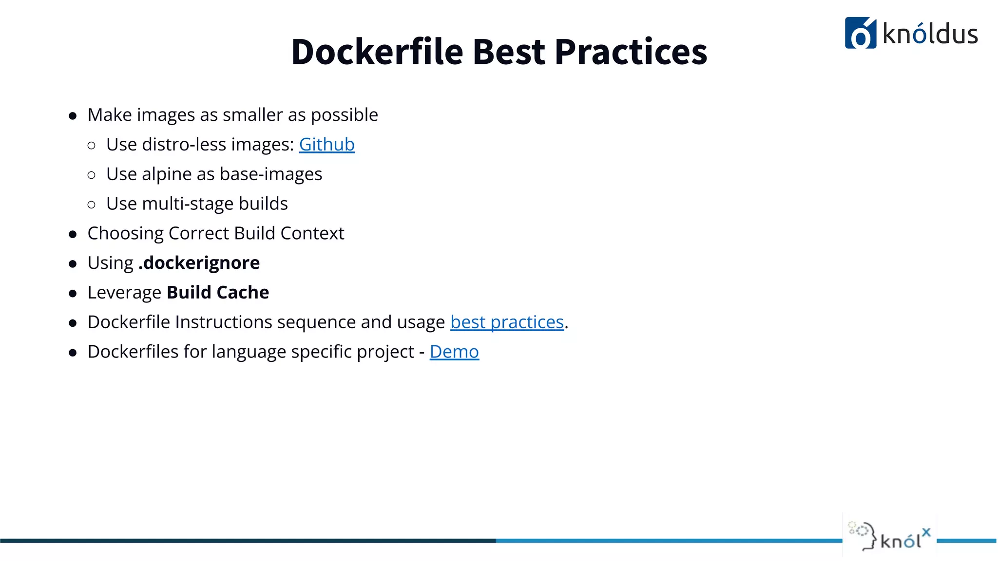 ● Make images as smaller as possible
○ Use distro-less images: Github
○ Use alpine as base-images
○ Use multi-stage builds
● Choosing Correct Build Context
● Using .dockerignore
● Leverage Build Cache
● Dockerﬁle Instructions sequence and usage best practices.
● Dockerﬁles for language speciﬁc project - Demo
Dockerfile Best Practices
 